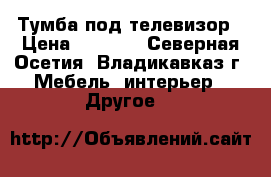 Тумба под телевизор › Цена ­ 2 300 - Северная Осетия, Владикавказ г. Мебель, интерьер » Другое   